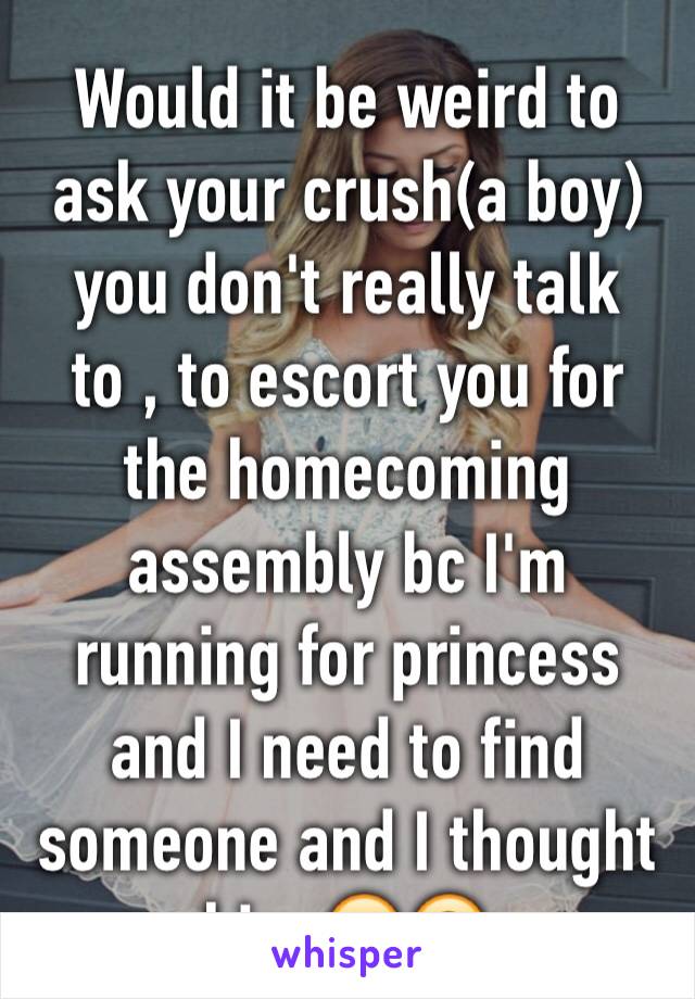 Would it be weird to ask your crush(a boy) you don't really talk to , to escort you for the homecoming assembly bc I'm running for princess and I need to find someone and I thought him 🙂🙃