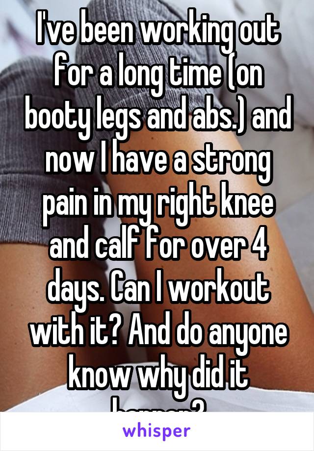 I've been working out for a long time (on booty legs and abs.) and now I have a strong pain in my right knee and calf for over 4 days. Can I workout with it? And do anyone know why did it happen?