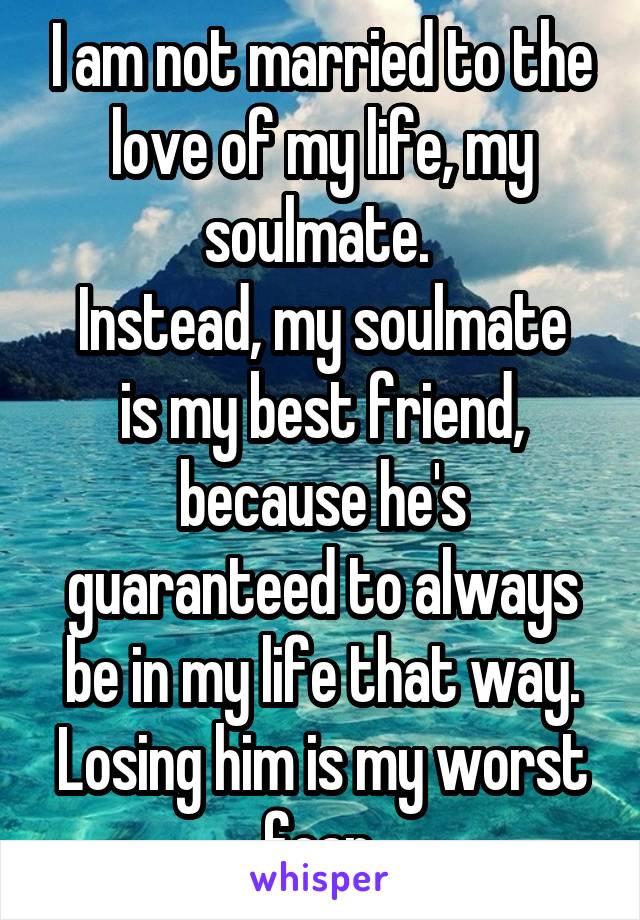 I am not married to the love of my life, my soulmate. 
Instead, my soulmate is my best friend, because he's guaranteed to always be in my life that way. Losing him is my worst fear.