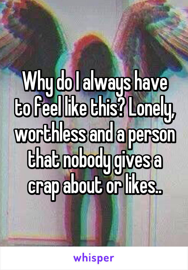 Why do I always have to feel like this? Lonely, worthless and a person that nobody gives a crap about or likes..
