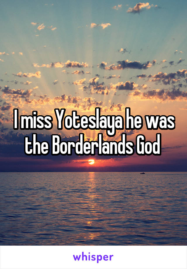 I miss Yoteslaya he was the Borderlands God 