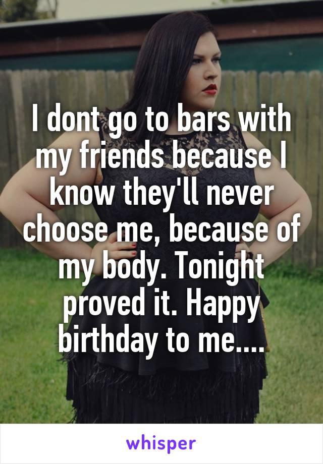 I dont go to bars with my friends because I know they'll never choose me, because of my body. Tonight proved it. Happy birthday to me....