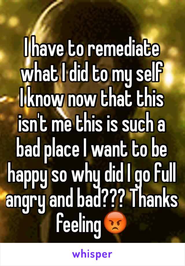 I have to remediate what I did to my self 
I know now that this isn't me this is such a bad place I want to be happy so why did I go full angry and bad??? Thanks feeling😡