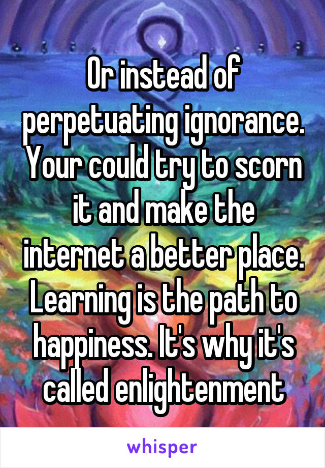 Or instead of perpetuating ignorance. Your could try to scorn it and make the internet a better place. Learning is the path to happiness. It's why it's called enlightenment