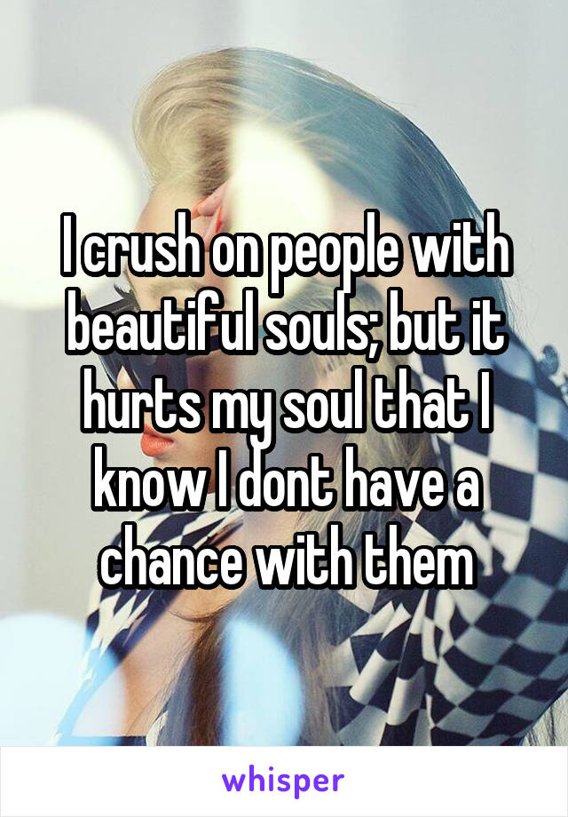 I crush on people with beautiful souls; but it hurts my soul that I know I dont have a chance with them