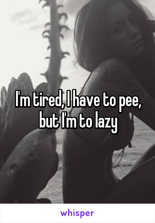 I'm tired, I have to pee, but I'm to lazy