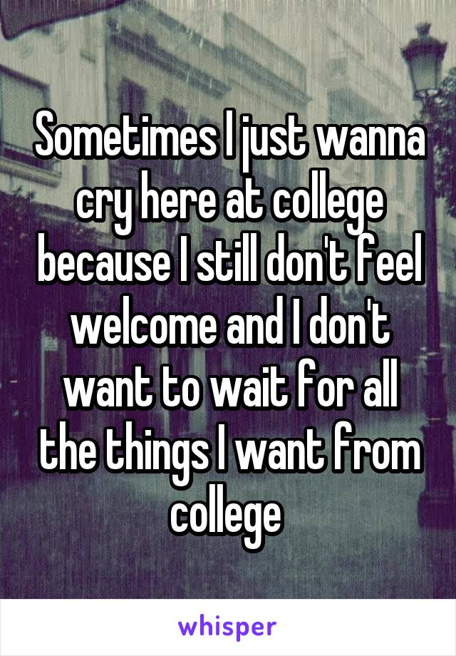 Sometimes I just wanna cry here at college because I still don't feel welcome and I don't want to wait for all the things I want from college 