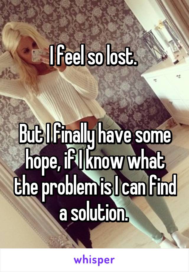 I feel so lost. 


But I finally have some hope, if I know what the problem is I can find a solution. 