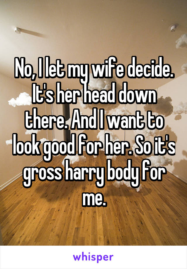 No, I let my wife decide. It's her head down there. And I want to look good for her. So it's gross harry body for me.