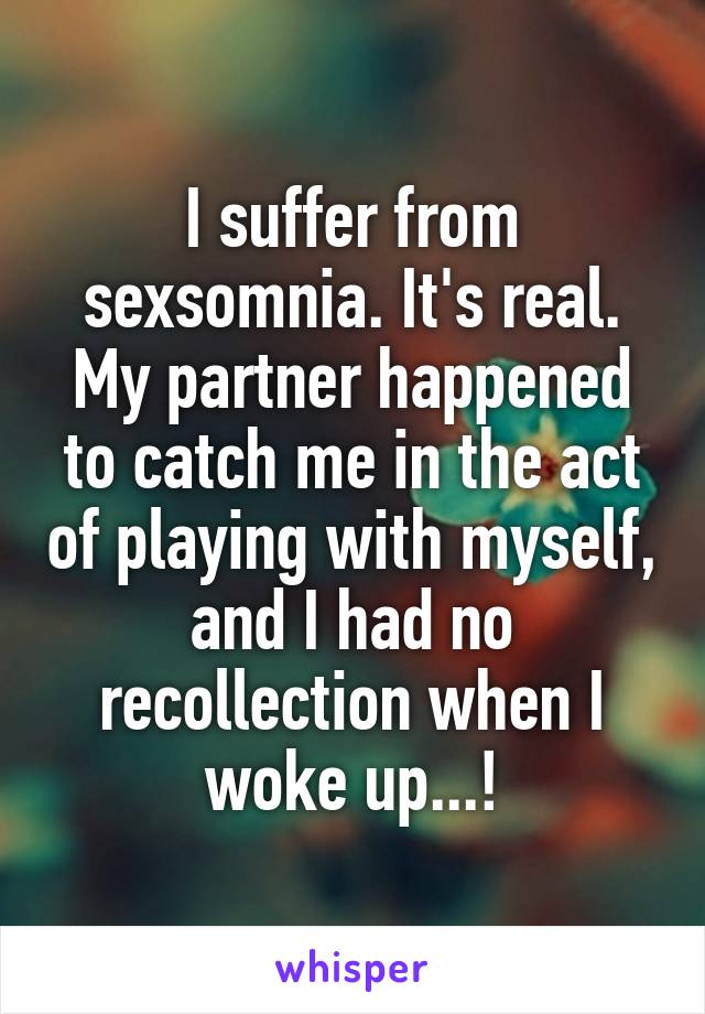 I suffer from sexsomnia. It's real. My partner happened to catch me in the act of playing with myself, and I had no recollection when I woke up...!