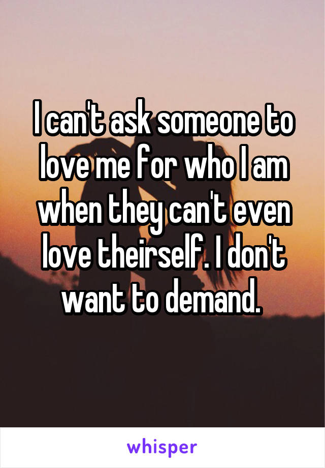 I can't ask someone to love me for who I am when they can't even love theirself. I don't want to demand. 
