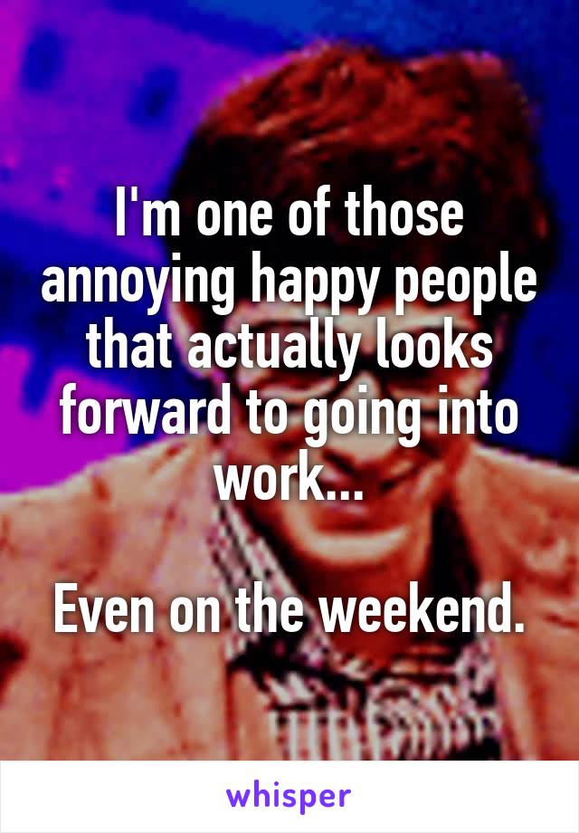 I'm one of those annoying happy people that actually looks forward to going into work...

Even on the weekend.