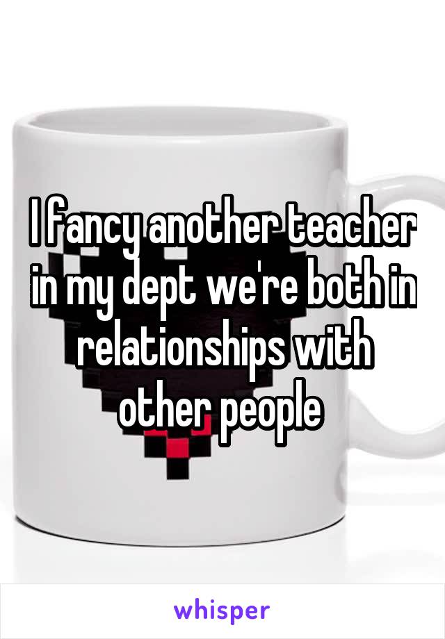 I fancy another teacher in my dept we're both in relationships with other people 