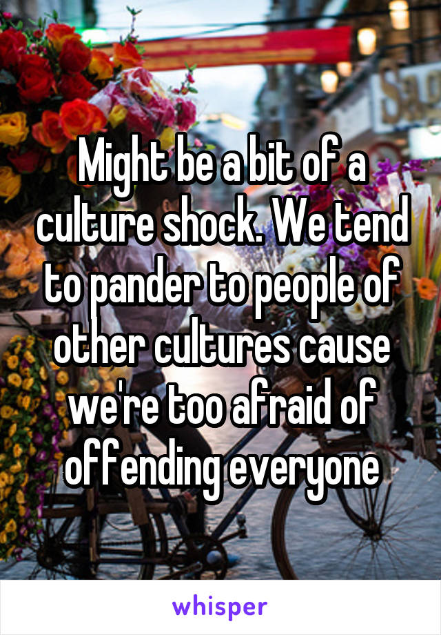 Might be a bit of a culture shock. We tend to pander to people of other cultures cause we're too afraid of offending everyone