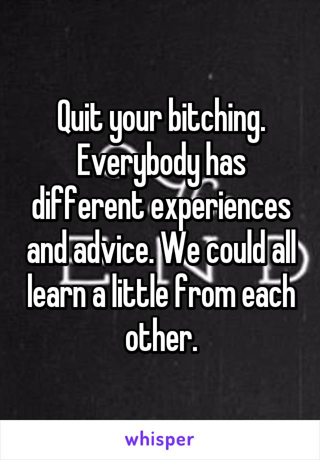 Quit your bitching. Everybody has different experiences and advice. We could all learn a little from each other.