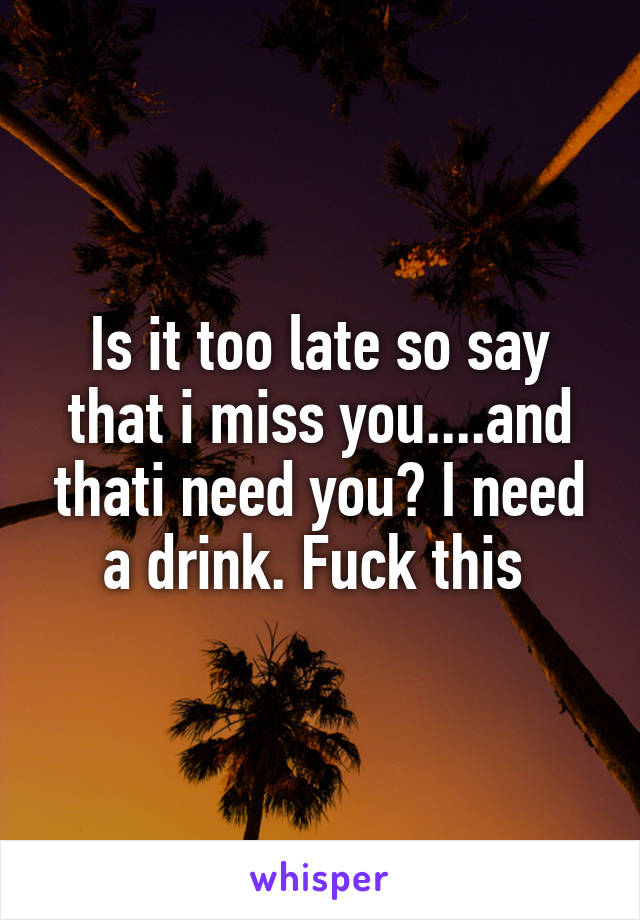 Is it too late so say that i miss you....and thati need you? I need a drink. Fuck this 
