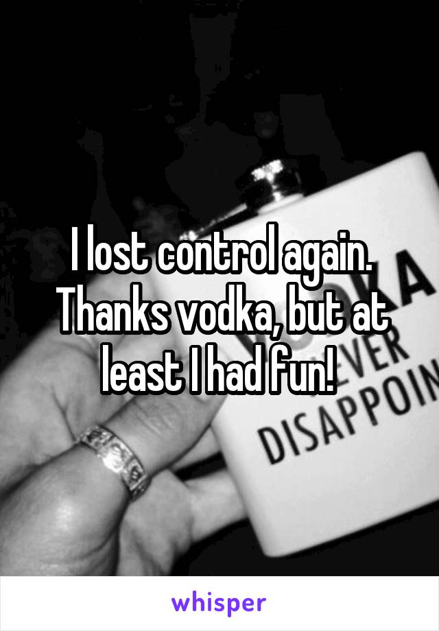 I lost control again. Thanks vodka, but at least I had fun! 