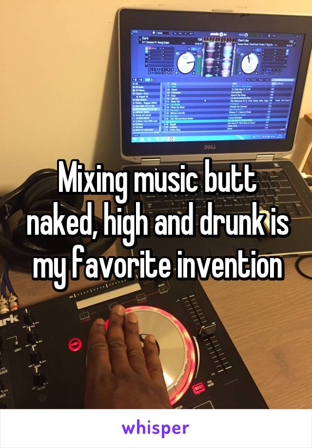 Mixing music butt naked, high and drunk is my favorite invention