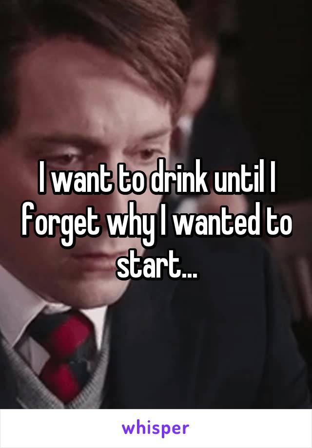 I want to drink until I forget why I wanted to start...