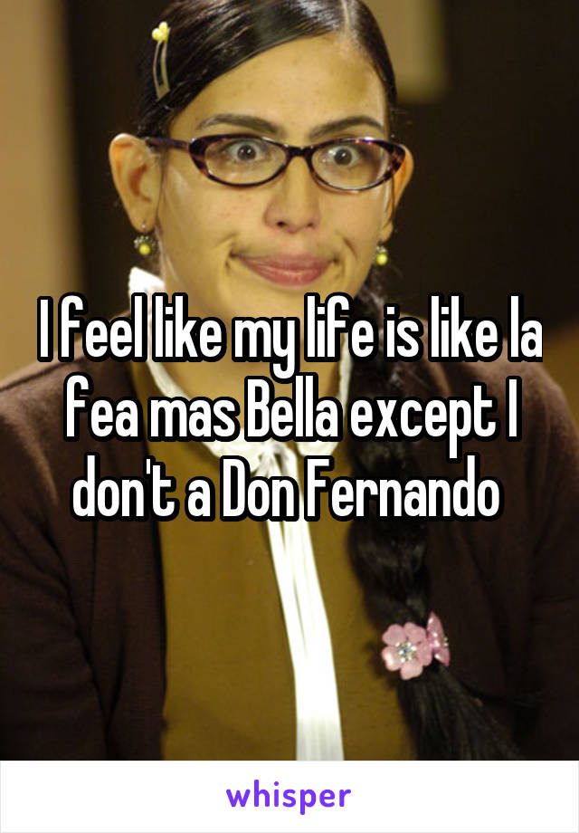 I feel like my life is like la fea mas Bella except I don't a Don Fernando 