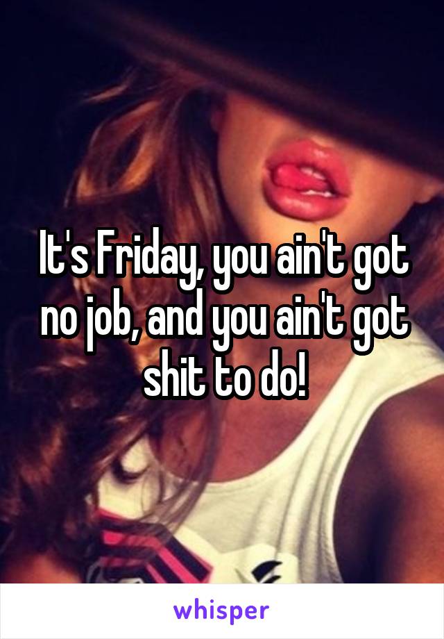 It's Friday, you ain't got no job, and you ain't got shit to do!