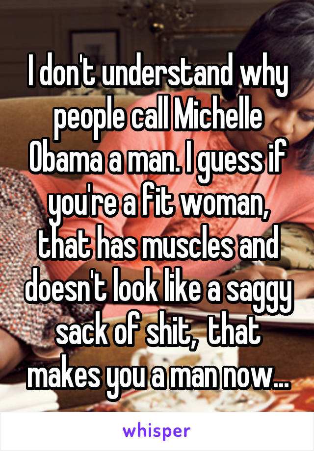 I don't understand why people call Michelle Obama a man. I guess if you're a fit woman, that has muscles and doesn't look like a saggy sack of shit,  that makes you a man now...