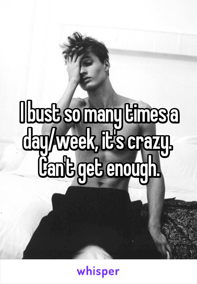 I bust so many times a day/week, it's crazy. 
Can't get enough.