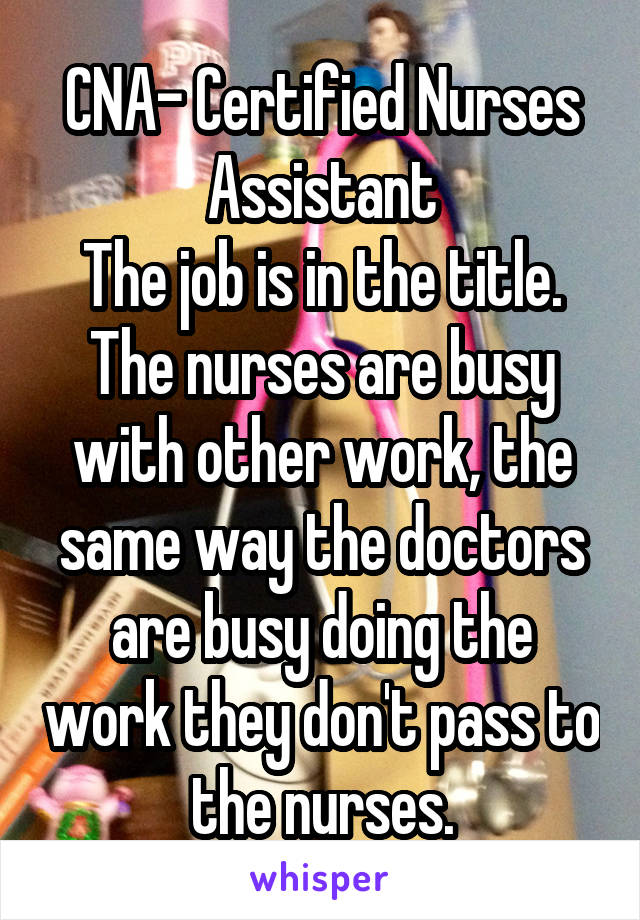 CNA- Certified Nurses Assistant
The job is in the title.
The nurses are busy with other work, the same way the doctors are busy doing the work they don't pass to the nurses.