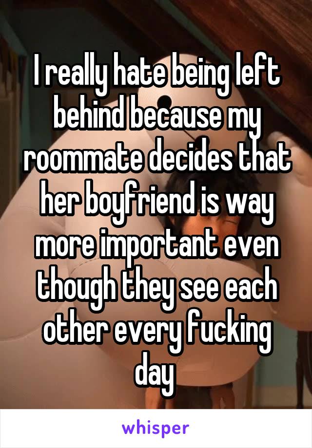 I really hate being left behind because my roommate decides that her boyfriend is way more important even though they see each other every fucking day 