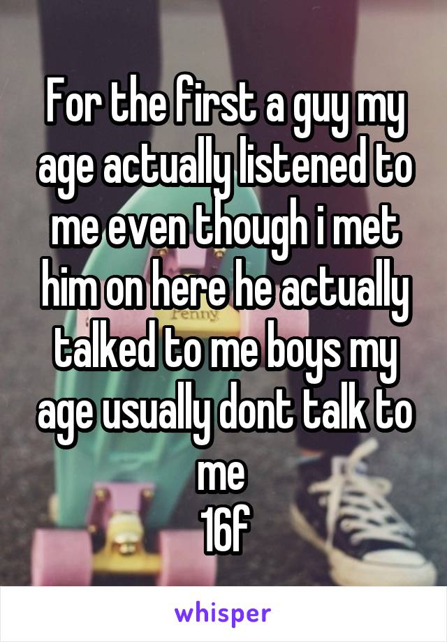 For the first a guy my age actually listened to me even though i met him on here he actually talked to me boys my age usually dont talk to me 
16f