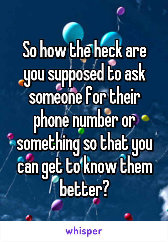 So how the heck are you supposed to ask someone for their phone number or something so that you can get to know them better?