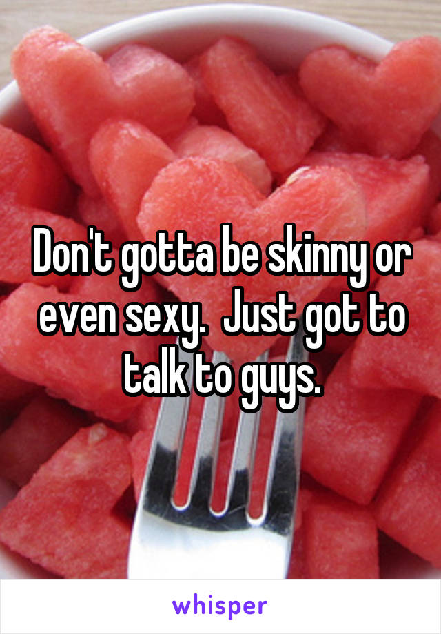 Don't gotta be skinny or even sexy.  Just got to talk to guys.
