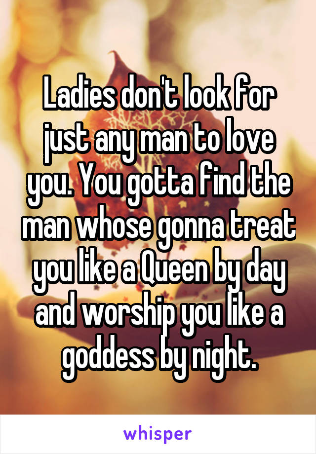 Ladies don't look for just any man to love you. You gotta find the man whose gonna treat you like a Queen by day and worship you like a goddess by night.