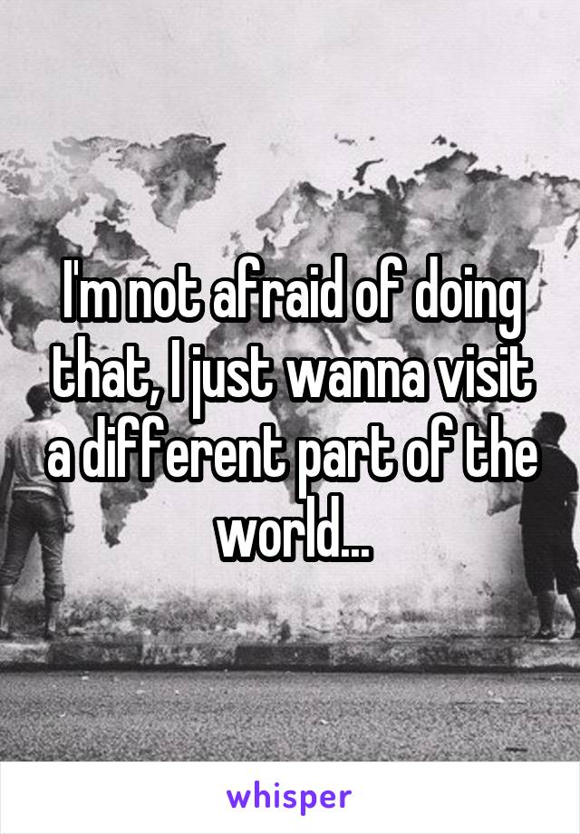 I'm not afraid of doing that, I just wanna visit a different part of the world...