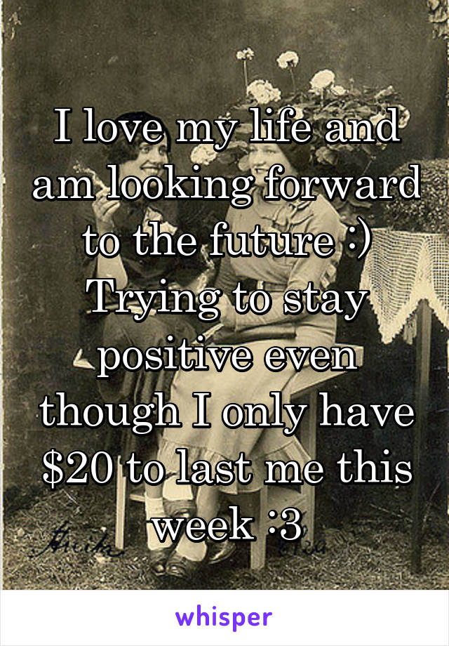 I love my life and am looking forward to the future :)
Trying to stay positive even though I only have $20 to last me this week :3