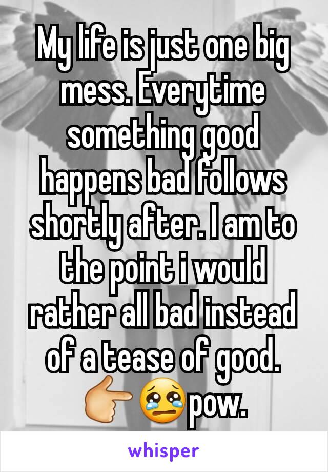 My life is just one big mess. Everytime something good happens bad follows shortly after. I am to the point i would rather all bad instead of a tease of good. 👉😢pow.