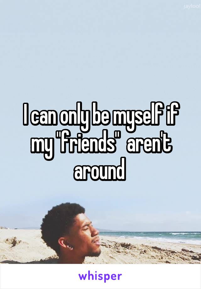 I can only be myself if my "friends"  aren't around 
