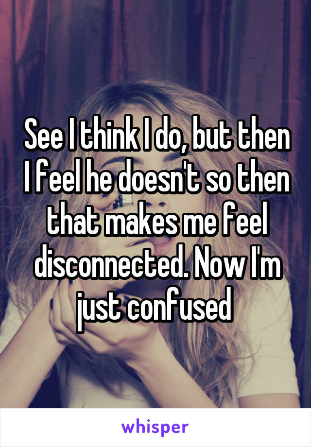 See I think I do, but then I feel he doesn't so then that makes me feel disconnected. Now I'm just confused 