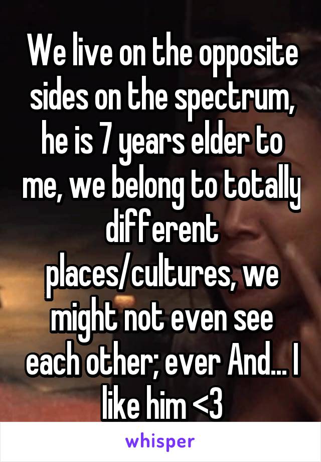 We live on the opposite sides on the spectrum, he is 7 years elder to me, we belong to totally different places/cultures, we might not even see each other; ever And... I like him <3