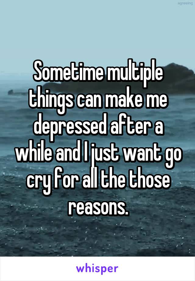 Sometime multiple things can make me depressed after a while and I just want go cry for all the those reasons.