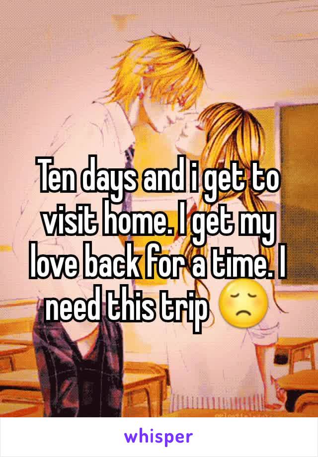 Ten days and i get to visit home. I get my love back for a time. I need this trip 😞