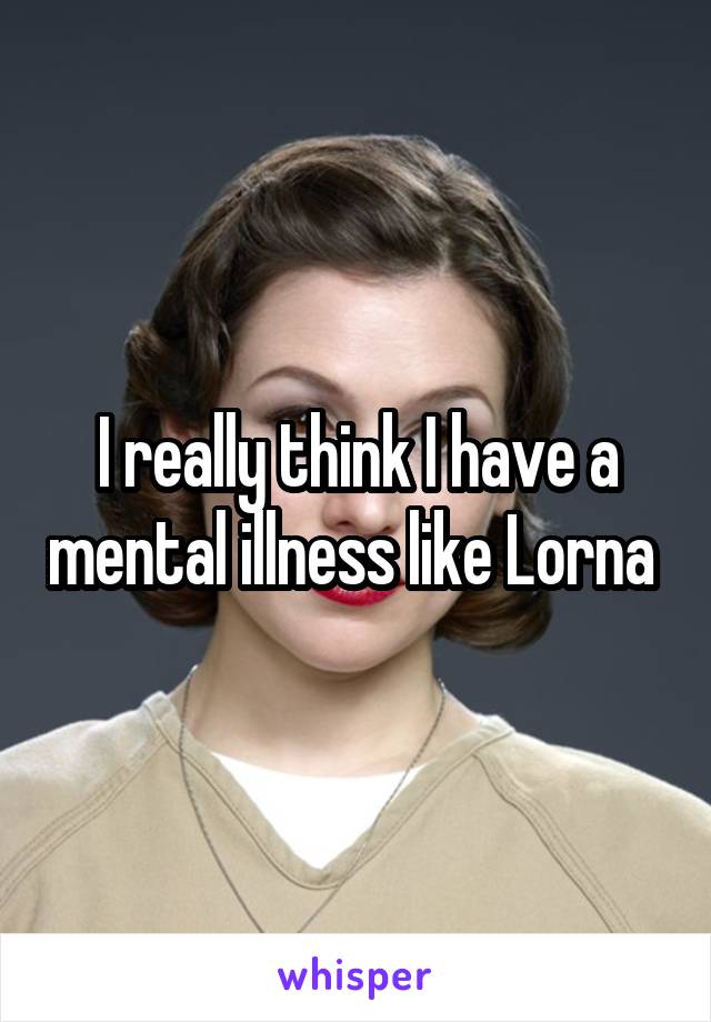 I really think I have a mental illness like Lorna 