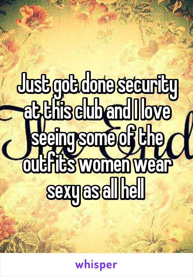 Just got done security at this club and I love seeing some of the outfits women wear sexy as all hell 