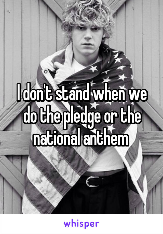 I don't stand when we do the pledge or the national anthem 