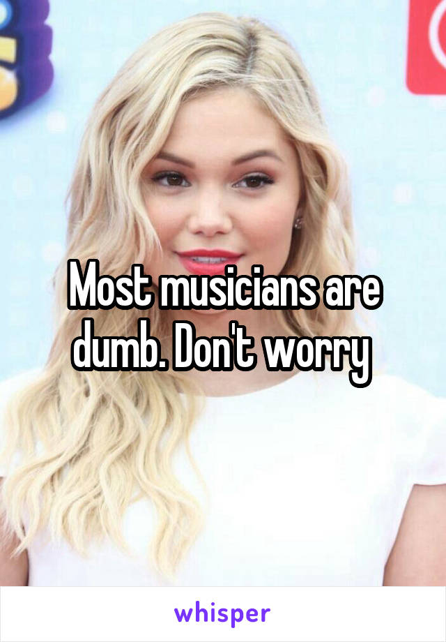 Most musicians are dumb. Don't worry 
