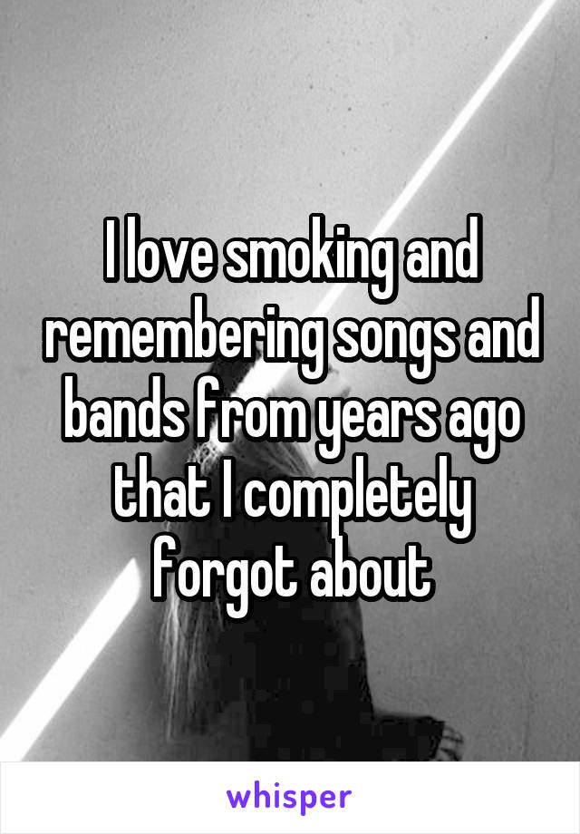 I love smoking and remembering songs and bands from years ago that I completely forgot about