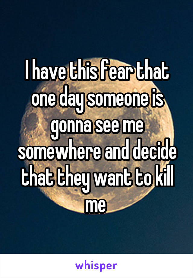 I have this fear that one day someone is gonna see me somewhere and decide that they want to kill me 