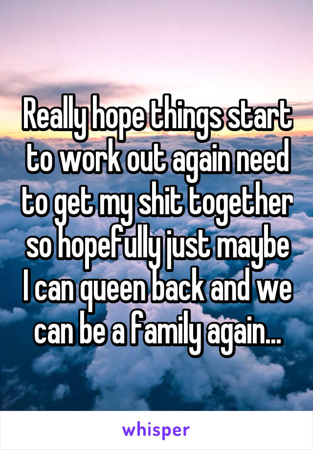 Really hope things start to work out again need to get my shit together so hopefully just maybe I can queen back and we can be a family again...