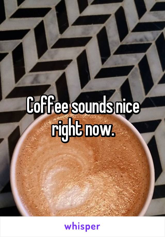 Coffee sounds nice right now.