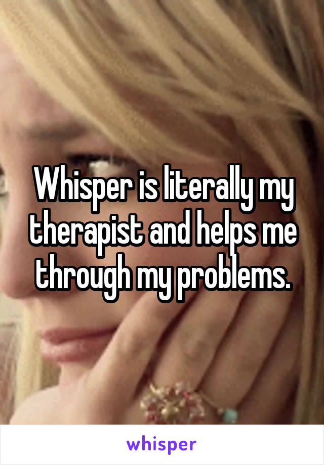 Whisper is literally my therapist and helps me through my problems.